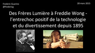 Des Frères Lumière à Freddie Wong -
l’entrechoc positif de la technologie
et du divertissement depuis 1895
Frederic Guarino
@fredericg
20 mars 2015
 