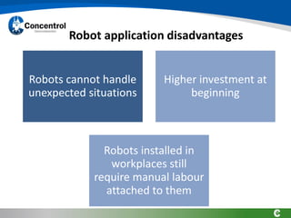 Robot application disadvantages
Robots cannot handle
unexpected situations
Higher investment at
beginning
Robots installed in
workplaces still
require manual labour
attached to them
 