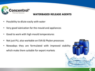 • Possibility to dilute easily with water
• Very good lubrication for the mould and appliances
• Good to work with high mould temperatures
• Not just PU, also workable on EVA & Phylon processes
• Nowadays they are formulated with improved stability
which make them suitable for export markets
WATERBASED RELEASE AGENTS
 