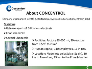 About CONCENTROL
➢Facilities: Factory 23.000 m2; 30 reactors
from 0.5m3 to 25m3
➢Human capital: 110 Employees, 16 in R+D
➢Location: Riudellots de la Selva (Spain), 80
km to Barcelona, 75 km to the French border
Divisions:
➢Release agents & Silicone surfactants
➢Food chemicals
➢Special Chemicals
Company was founded in 1941 & started its activity as Productos Concentrol in 1968
 