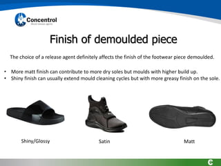 Finish of demoulded piece
The choice of a release agent definitely affects the finish of the footwear piece demoulded.
Shiny/Glossy Satin Matt
• More matt finish can contribute to more dry soles but moulds with higher build up.
• Shiny finish can usually extend mould cleaning cycles but with more greasy finish on the sole.
 