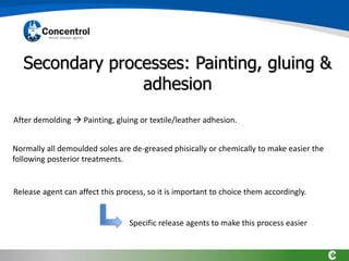 Secondary processes: Painting, gluing &
adhesion
After demolding → Painting, gluing or textile/leather adhesion.
Release agent can affect this process, so it is important to choice them accordingly.
Normally all demoulded soles are de-greased phisically or chemically to make easier the
following posterior treatments.
Specific release agents to make this process easier
 
