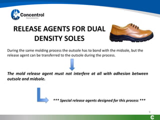 9
RELEASE AGENTS FOR DUAL
DENSITY SOLES
During the same molding process the outsole has to bond with the midsole, but the
release agent can be transferred to the outsole during the process.
The mold release agent must not interfere at all with adhesion between
outsole and midsole.
*** Special release agents designed for this process ***
 
