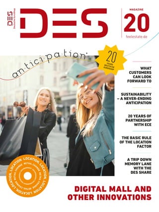 MAGAZINE
20
feelestate.de
	an
. tici. pa.t i on
WHAT
­CUSTOMERS
CAN LOOK
FORWARD TO
*
A TRIP DOWN
MEMORY LANE
WITH THE
DES SHARE
THE BASIC RULE
OF THE LOCATION
FACTOR
SUSTAIN­ABILITY
– A NEVER-­
ENDING
ANTICIPATION
20 YEARS OF
PARTNERSHIP
WITH ECE
LOCATION,
L
O
C
A
T
I
O
N
,
L
O
C
A
T
I
O
N
L
O
C
A
T
I
O
N
,
L
O
C
A
T
I
O
N
,
L
O
C
A
TION
E
N
V
I
R
O
N
M
E
N
T
E
N
V
I
R
O
N
M
E
N
T
E
N
V
I
R
O
N
M
E
N
T
E
N
VIRONMENT
20
YEARS
DEUTSCHE
EUROSHOP
DIGITAL MALL AND
OTHER INNOVATIONS
 