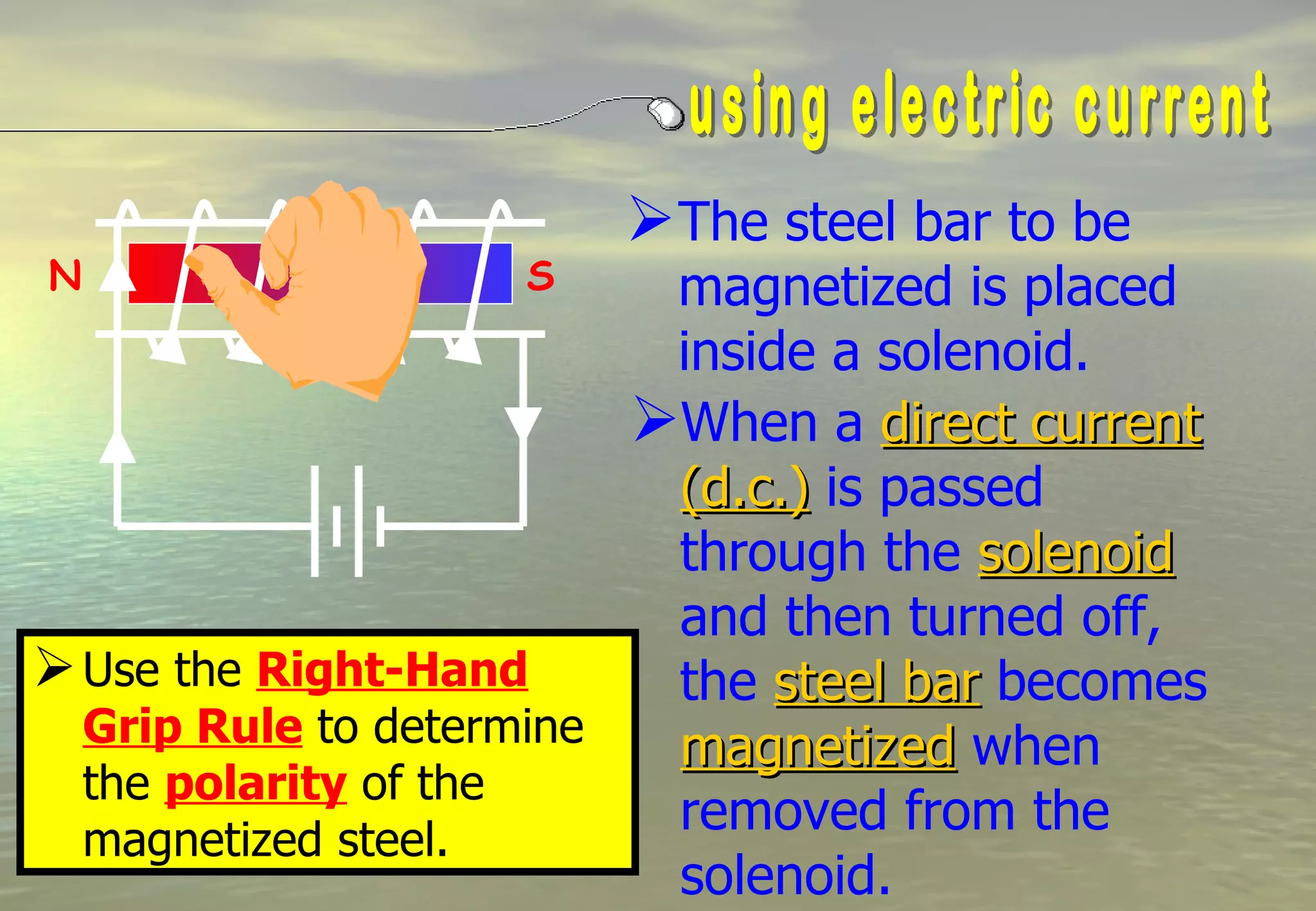 The steel bar to be
N                  S      magnetized is placed
                          inside a solenoid.
                         When a direct current
                          (d.c.) is passed
                          through the solenoid
                          and then turned off,
 Use the Right-Hand      the steel bar becomes
  Grip Rule to determine  magnetized when
  the polarity of the
  magnetized steel.
                          removed from the
                          solenoid.
 