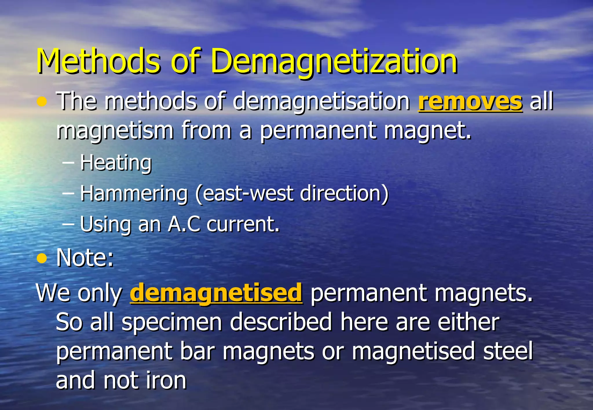 Methods of Demagnetization
• The methods of demagnetisation removes all
 magnetism from a permanent magnet.
  – Heating
  – Hammering (east-west direction)
  – Using an A.C current.
• Note:
We only demagnetised permanent magnets.
 So all specimen described here are either
 permanent bar magnets or magnetised steel
 and not iron
 