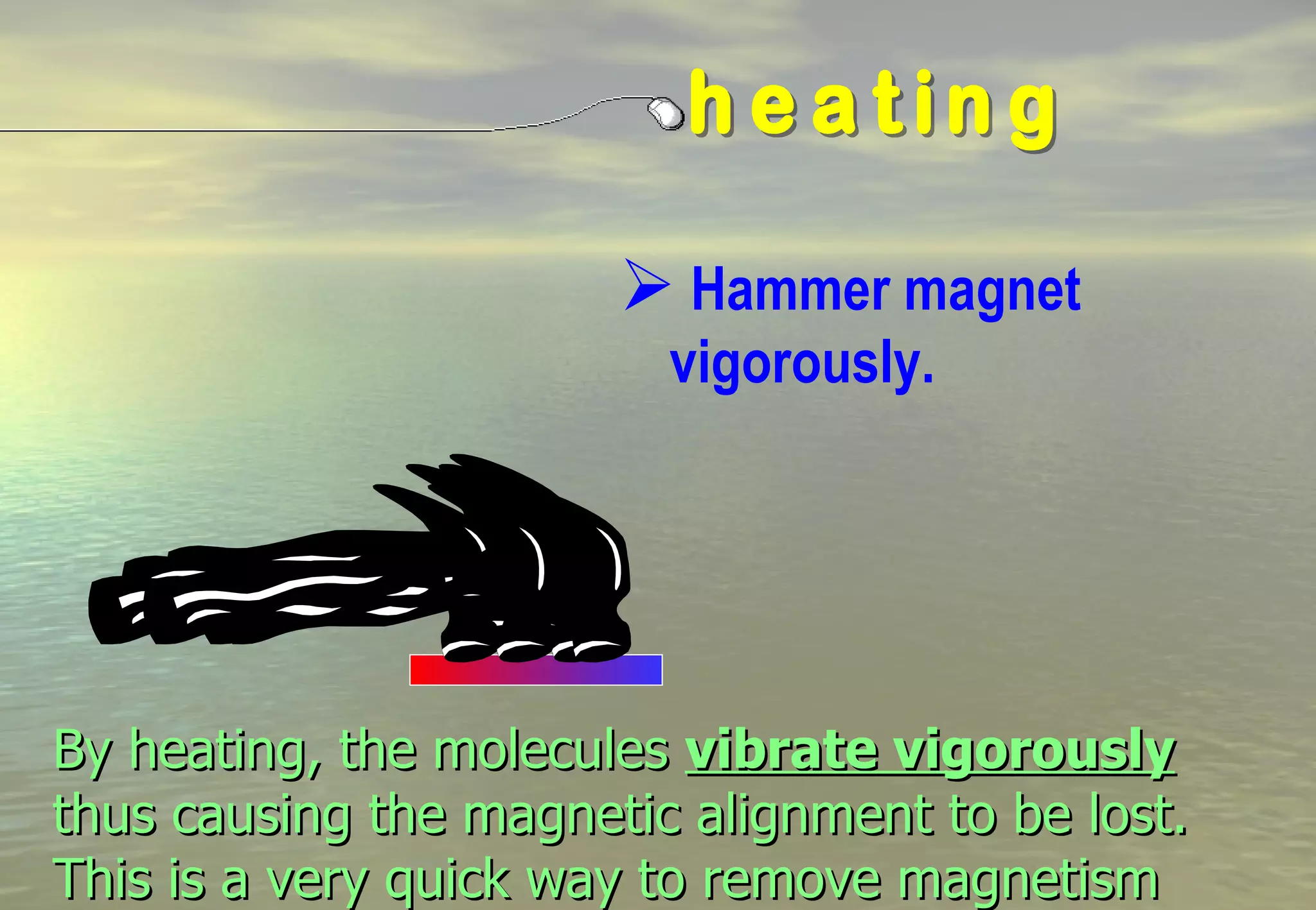  Hammer magnet
                         vigorously.




By heating, the molecules vibrate vigorously
thus causing the magnetic alignment to be lost.
This is a very quick way to remove magnetism
 