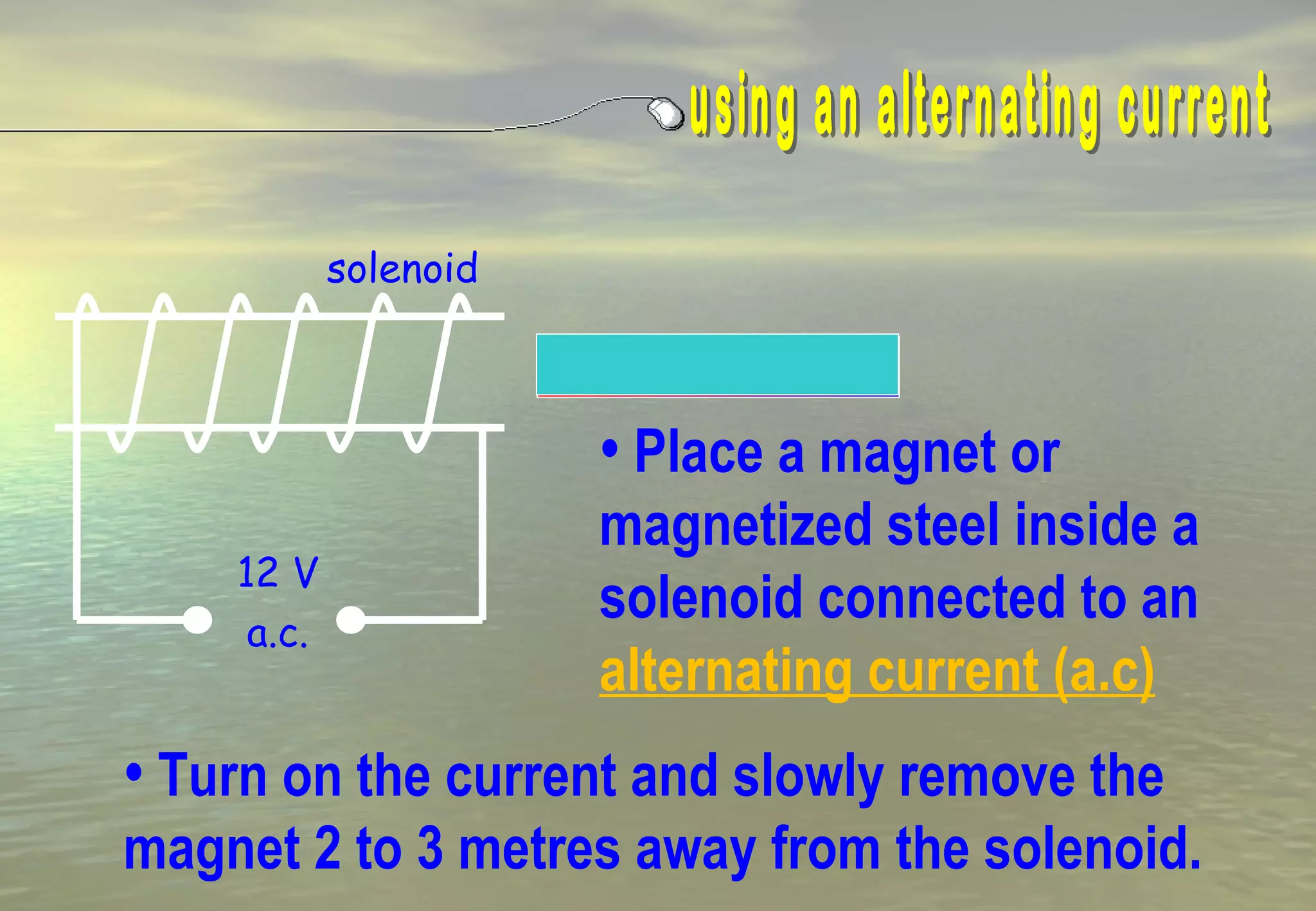 solenoid



                       • Place a magnet or
                       magnetized steel inside a
    12 V
     a.c.
                       solenoid connected to an
                       alternating current (a.c)
• Turn on the current and slowly remove the
magnet 2 to 3 metres away from the solenoid.
 