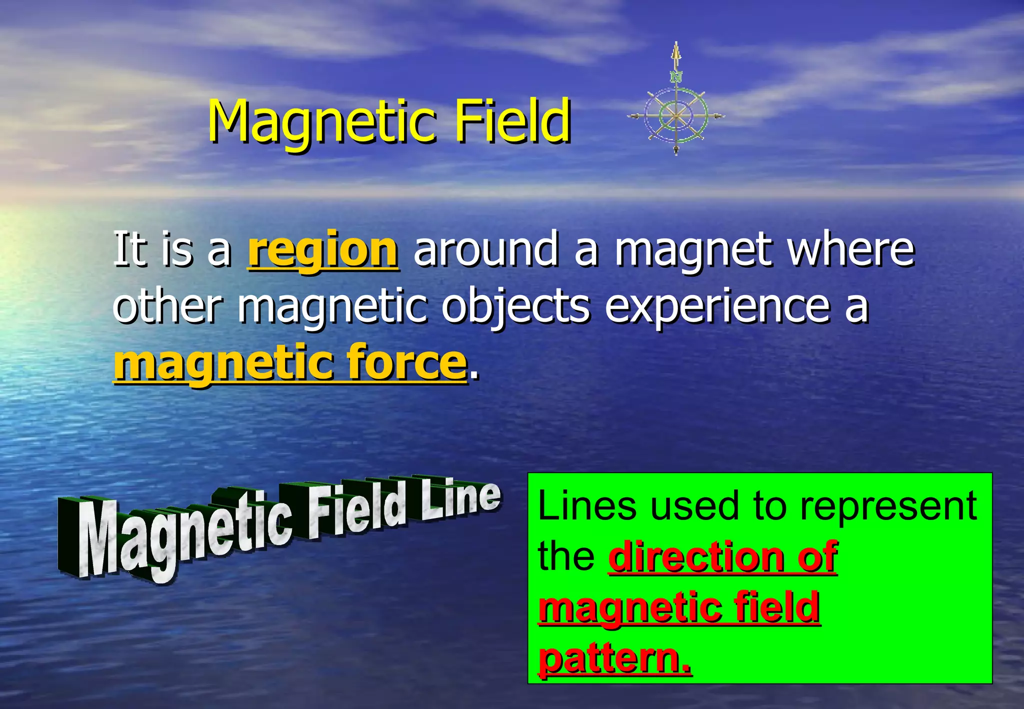 Magnetic Field

It is a region around a magnet where
other magnetic objects experience a
magnetic force.

                   Lines used to represent
                   the direction of
                   magnetic field
                   pattern.
 