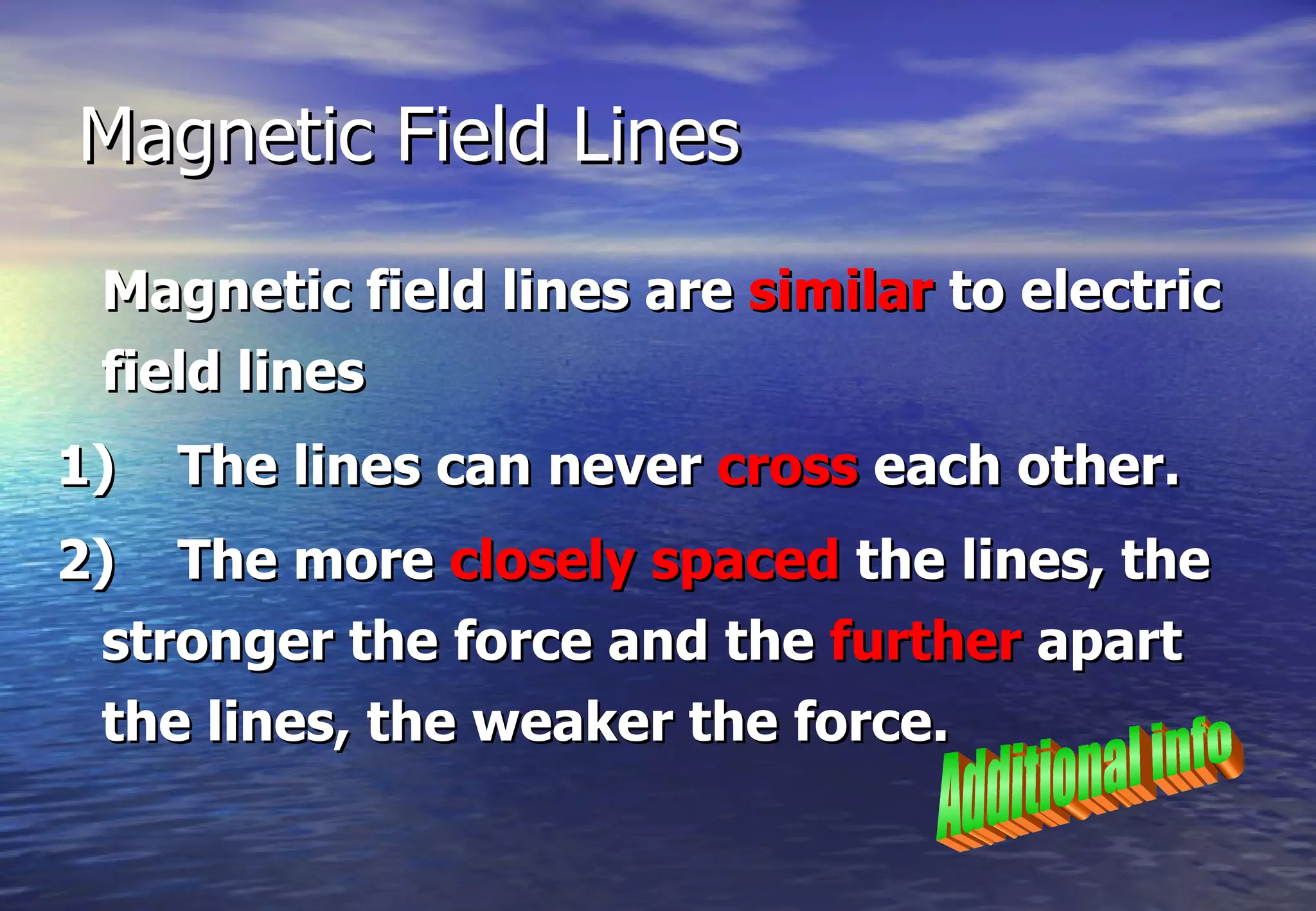 Magnetic Field Lines

 Magnetic field lines are similar to electric
 field lines
1)   The lines can never cross each other.
2) The more closely spaced the lines, the
 stronger the force and the further apart
 the lines, the weaker the force.
 