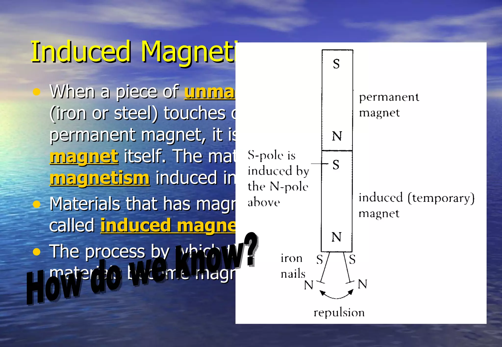 Induced Magnetism
• When a piece of unmagnetised magnetic material
    (iron or steel) touches or is brought near to a
    permanent magnet, it is attracted and becomes a
    magnet itself. The material is said to have
    magnetism induced into it.
•   Materials that has magnetism induced into it are
    called induced magnet.
•   The process by which the unmagnetised magnetic
    materials become magnets is called magnetisation.
 