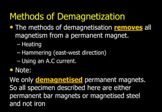 Methods of Demagnetization
• The methods of demagnetisation removes all
 magnetism from a permanent magnet.
  – Heating
  – Hammering (east-west direction)
  – Using an A.C current.
• Note:
We only demagnetised permanent magnets.
So all specimen described here are either
permanent bar magnets or magnetised steel
and not iron
 