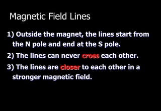 Magnetic Field Lines
1) Outside the magnet, the lines start from
 the N pole and end at the S pole.
2) The lines can never cross each other.
3) The lines are closer to each other in a
 stronger magnetic field.
 