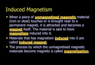 Induced Magnetism
• When a piece of unmagnetised magnetic material
    (iron or steel) touches or is brought near to a
    permanent magnet, it is attracted and becomes a
    magnet itself. The material is said to have
    magnetism induced into it.
•   Materials that has magnetism induced into it are
    called induced magnet.
•   The process by which the unmagnetised magnetic
    materials become magnets is called magnetisation.
 