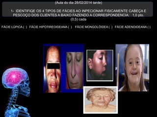(Aula do dia 28/02/2014 tarde)
1- IDENTIFIQE OS 4 TIPOS DE FÁCIES AO INPECIONAR FISICAMENTE CABEÇA E
PESCOÇO DOS CLIENTES A BAIXO FAZENDO A CORRESPONDENCIA: 1,0 pto.
(0;5) cada
FÁCIE LÚPICA ( ) FÁCIE HIPOTIREOIDEANA ( ) FÁCIE MONGOLÓIDEA ( ) FÁCIE ADENOIDEANA ( )
 