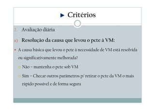 2. Avaliação diária
a) Resolução da causa que levou o pcte à VM:
A causa básica que levou o pcte à necessidade de VM está resolvida
ou significativamente melhorada?
Não – mantenha o pcte sob VM
Sim – Checar outros parâmetros p/ retirar o pcte da VM o mais
rápido possível e de forma segura
Critérios
 