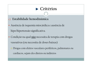 c) Estabilidade hemodinâmica
Ausência de isquemia miocárdica e ausência de
hipo/hipertensão significativa.
Condição na qual não necessita de terapia com drogas
vasoativas (ou necessita de doses baixas)
Drogas com efeitos vasculares periféricos, pulmonares ou
cardíacos, sejam eles diretos ou indiretos
Critérios
 