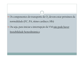 Os componentes do transporte de O2 devem estar próximos da
normalidade (FC, PA, ritmo cardíaco, Hb)
Ou seja, para iniciar a interrupção da VM não pode haver
Instabilidade hemodinâmica:
 