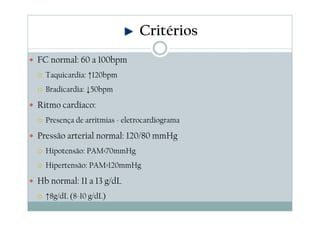 FC normal: 60 a 100bpm
Taquicardia: ↑120bpm
Bradicardia: ↓50bpm
Ritmo cardíaco:
Presença de arritmias - eletrocardiograma
Pressão arterial normal: 120/80 mmHg
Hipotensão: PAM<70mmHg
Hipertensão: PAM>120mmHg
Hb normal: 11 a 13 g/dL
↑8g/dL (8-10 g/dL)
Critérios
 