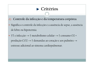 d) Controle da infecção e da temperatura corpórea
Significa o controle da infecção e a ausência de sepse, a ausência
de febre ou hipotermia
↑T e infecção → ↑ metabolismo celular → ↑ consumo O2 +
produção CO2 → ↑ demandas ao coração e aos pulmões →
estresse adicional ao sistema cardiopulmonar.
Critérios
 