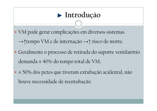 VM pode gerar complicações em diversos sistemas
→↑tempo VM e de internação →↑ risco de morte.
Geralmente o processo de retirada do suporte ventilatório
demanda ± 40% do tempo total de VM.
± 50% dos pctes que tiveram extubação acidental, não
houve necessidade de reentubação.
Introdução
 