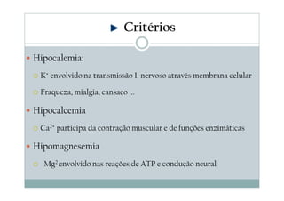 Hipocalemia:
K+ envolvido na transmissão I. nervoso através membrana celular
Fraqueza, mialgia, cansaço ...
Hipocalcemia
Ca2+ participa da contração muscular e de funções enzimáticas
Hipomagnesemia
Mg2 envolvido nas reações de ATP e condução neural
Critérios
 