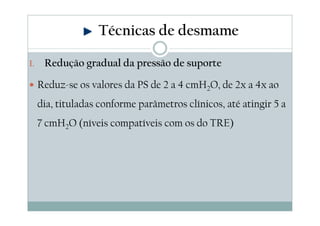 1. Redução gradual da pressão de suporte
Reduz-se os valores da PS de 2 a 4 cmH2O, de 2x a 4x ao
dia, tituladas conforme parâmetros clínicos, até atingir 5 a
7 cmH2O (níveis compatíveis com os do TRE)
Técnicas de desmame
 