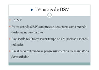 2. SIMV
Evitar o modo SIMV sem pressão de suporte como método
de desmame ventilatório
Esse modo resulta em maior tempo de VM por isso é menos
indicado.
É realizado reduzindo-se progressivamente a FR mandatória
do ventilador
Técnicas de DSV
 