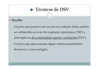 Detalhe:
Os pctes que passam com sucesso na avaliação diária, podem
ser submetidos ao teste de respiração espontânea (TRE) e
prosseguir na descontinuidade suporte ventilatório (DSV)
Os pctes que apresentaram algum critério insatisfatório
devem ter a causa corrigida
Técnicas de DSV
 