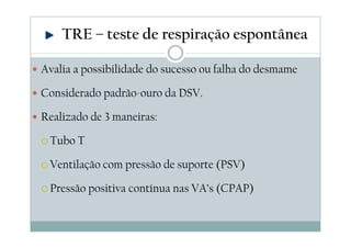 Avalia a possibilidade do sucesso ou falha do desmame
Considerado padrão-ouro da DSV.
Realizado de 3 maneiras:
Tubo T
Ventilação com pressão de suporte (PSV)
Pressão positiva contínua nas VA’s (CPAP)
TRE – teste de respiração espontânea
 