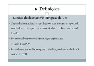1. Sucesso do desmame/interrupção da VM
Capacidade em tolerar a ventilação espontânea (s/ o suporte do
ventilador ou c/ suporte mínimo), ainda c/ o tubo endotraqual
locado
Pcte tolera bem o teste de respiração espontânea
Tubo T ou PSV
Pctes devem ser avaliados quanto à indicação de retirada da VA
artificial - TOT
Definições
 