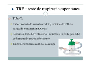 a) Tubo T:
Tubo T conectado a uma fonte de O2 umidificado c/ fluxo
adequado p/ manter a SpO2>92%
Aumenta o trabalho ventilatório – resistência imposta pelo tubo
endotraqueal e traquéia do circuito
Exige monitorização contínua da equipe
TRE – teste de respiração espontânea
 