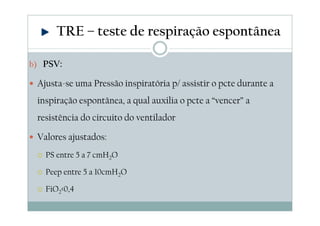 b) PSV:
Ajusta-se uma Pressão inspiratória p/ assistir o pcte durante a
inspiração espontânea, a qual auxilia o pcte a “vencer” a
resistência do circuito do ventilador
Valores ajustados:
PS entre 5 a 7 cmH2O
Peep entre 5 a 10cmH2O
FiO2<0,4
TRE – teste de respiração espontânea
 