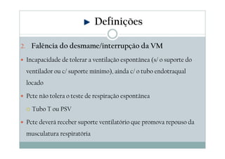2. Falência do desmame/interrupção da VM
Incapacidade de tolerar a ventilação espontânea (s/ o suporte do
ventilador ou c/ suporte mínimo), ainda c/ o tubo endotraqual
locado
Pcte não tolera o teste de respiração espontânea
Tubo T ou PSV
Pcte deverá receber suporte ventilatório que promova repouso da
musculatura respiratória
Definições
 