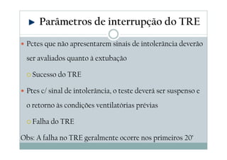 Pctes que não apresentarem sinais de intolerância deverão
ser avaliados quanto à extubação
Sucesso do TRE
Ptes c/ sinal de intolerância, o teste deverá ser suspenso e
o retorno às condições ventilatórias prévias
Falha do TRE
Obs: A falha no TRE geralmente ocorre nos primeiros 20’
Parâmetros de interrupção do TRE
 