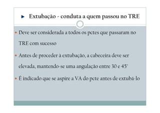 Deve ser considerada a todos os pctes que passaram no
TRE com sucesso
Antes de proceder à extubação, a cabeceira deve ser
elevada, mantendo-se uma angulação entre 30 e 45°
É indicado que se aspire a VA do pcte antes de extubá-lo
Extubação - conduta a quem passou no TRE
 