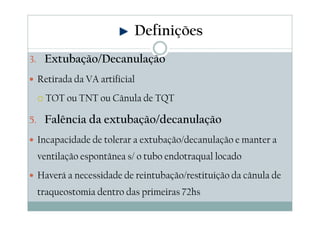 3. Extubação/Decanulação
Retirada da VA artificial
TOT ou TNT ou Cânula de TQT
5. Falência da extubação/decanulação
Incapacidade de tolerar a extubação/decanulação e manter a
ventilação espontânea s/ o tubo endotraqual locado
Haverá a necessidade de reintubação/restituição da cânula de
traqueostomia dentro das primeiras 72hs
Definições
 