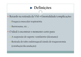Retardo na retirada da VM→↑mortalidade/complicações
Fraqueza muscular respiratória
Barotrauma, etc ...
O ideal é encontrar o momento certo para:
A suspensão do suporte ventilatório (desmame)
Retirada do tubo endotraqueal/cânula de traqueostomia
(extubação/decanulação)
Definições
 