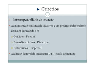 1. Interrupção diária da sedação:
Administração contínua de sedativos é um preditor independente
de maior duração da VM
Opióides - Fentanil
Benzodiazepínicos - Diazepam
Barbitúricos – Tiopental
Avaliação do nível de sedação na UTI - escala de Ramsay
Critérios
 