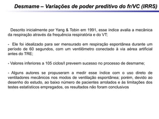 Desmame – Variações de poder preditivo do fr/VC (IRRS)Desmame – Variações de poder preditivo do fr/VC (IRRS)
- Descrito inicialmente por Yang & Tobin em 1991, esse índice avalia a mecânica
da respiração através da frequência respiratória e do VT;
- Ele foi idealizado para ser mensurado em respiração espontânea durante um
período de 60 segundos, com um ventilômetro conectado à via aérea artificial
antes do TRE;
- Valores inferiores a 105 ciclos/l preveem sucesso no processo de desmame;
- Alguns autores se propuseram a medir esse índice com o uso direto de
ventiladores mecânicos nos modos de ventilação espontânea; porém, devido ao
desenho do estudo, ao baixo número de pacientes arrolados e às limitações dos
testes estatísticos empregados, os resultados não foram conclusivos
 