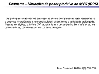 Desmame – Variações de poder preditivo do fr/VC (IRRS)Desmame – Variações de poder preditivo do fr/VC (IRRS)
- As principais limitações do emprego do índice f/VT`parecem estar relacionadas
a doenças neurológicas e neuromusculares, assim como a ventilação prolongada.
Nessas condições, o índice f/VT apresenta um desempenho bem inferior ao de
outros índices, como a escala de coma de Glasgow.
J Bras Pneumol. 2015;41(6):530-535
 