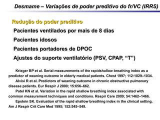 Desmame – Variações de poder preditivo do fr/VC (IRRS)Desmame – Variações de poder preditivo do fr/VC (IRRS)
Redução do poder preditivoRedução do poder preditivo
•Pacientes ventilados por mais de 8 diasPacientes ventilados por mais de 8 dias
•Pacientes idososPacientes idosos
•Pacientes portadores de DPOCPacientes portadores de DPOC
•Ajustes do suporte ventilatório (PSV, CPAP, “T”)Ajustes do suporte ventilatório (PSV, CPAP, “T”)
1. Krieger BP et al. Serial measurements of the rapidshallow breathing index as a
predictor of weaning outcome in elderly medical patients. Chest 1997; 112:1029–1034.
2. Alvisi R et al. Predictors of weaning outcome in chronic obstructive pulmonary
disease patients. Eur Respir J 2000; 15:656–662.
3. Patel KN et al. Variation in the rapid shallow breathing index associated with
common measurement techniques and conditions. Respir Care 2009; 54:1462–1466.
4. Epstein SK. Evaluation of the rapid shallow breathing index in the clinical setting.
Am J Respir Crit Care Med 1995; 152:545–549.
 