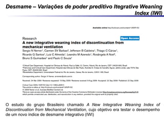 Desmame – Variações de poder preditivo Itegrative WeaningDesmame – Variações de poder preditivo Itegrative Weaning
Index (IWI)Index (IWI)
O estudo do grupo Brasileiro chamado A New Integrative Weaning Index of
Discontinuation from Mechanical Ventilation, cujo objetivo era testar o desempenho
de um novo índice de desmame integrativo (IWI)
 