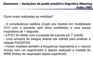 Desmame – Variações de poder preditivo Itegrative WeaningDesmame – Variações de poder preditivo Itegrative Weaning
Index (IWI)Index (IWI)
Como eram realizadas as medidas?
- A complacência estática (Cest) era medida em modalidade
VCV com o paciente sem drive ventilatório e uma pausa
inspiratória de 1 segundo.
- A P.O1 foi obtido com a pressão de suporte em 7 cmh20.
- Uma amostra de sangue arterial ela colhida para analisar a
relação PaO2/FiO2.
- Foram medidos também a frequência respiratória e o volume
minuto com um espirômetro e depois realizado a medida do
IRRS (Índice de respiração rápida superficial).
 