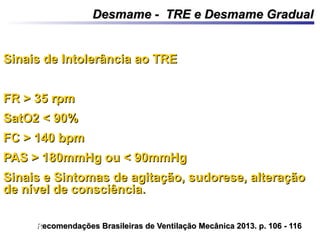 Sinais de Intolerância ao TRESinais de Intolerância ao TRE
FR > 35 rpmFR > 35 rpm
SatO2 < 90%SatO2 < 90%
FC > 140 bpmFC > 140 bpm
PAS > 180mmHg ou < 90mmHgPAS > 180mmHg ou < 90mmHg
Sinais e Sintomas de agitação, sudorese, alteraçãoSinais e Sintomas de agitação, sudorese, alteração
de nível de consciência.de nível de consciência.
Desmame - TRE e Desmame GradualDesmame - TRE e Desmame Gradual
RRecomendações Brasileiras de Ventilação Mecânica 2013. p. 106 - 116ecomendações Brasileiras de Ventilação Mecânica 2013. p. 106 - 116
 