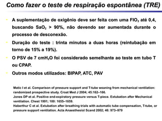 Como fazer o teste de respiração espontânea (TRE)Como fazer o teste de respiração espontânea (TRE)
• A suplementação de oxigênio deve ser feita com uma FIOA suplementação de oxigênio deve ser feita com uma FIO22 até 0,4,até 0,4,
buscando SaObuscando SaO22 > 90%, não devendo ser aumentada durante o> 90%, não devendo ser aumentada durante o
processo de desconexão.processo de desconexão.
• Duração do teste : trinta minutos a duas horas (reintubação emDuração do teste : trinta minutos a duas horas (reintubação em
torno de 15% a 19%).torno de 15% a 19%).
• O PSV de 7 cmHO PSV de 7 cmH22O foi considerado semelhante ao teste em tubo TO foi considerado semelhante ao teste em tubo T
ou CPAP.ou CPAP.
• Outros modos utilizados: BIPAP, ATC, PAVOutros modos utilizados: BIPAP, ATC, PAV
1. Matic I et al. Comparison of pressure support and T-tube weaning from mechanical ventilation:
randomized prospective study. Croat Med J 2004; 45:162–166.
2. Jones DP et al. Positive end-expiratory pressure versus T-piece. Extubation after Mechanical
ventilation. Chest 1991; 100: 1655–1659.
3. Haberthur C et al. Extubation after breathing trials with automatic tube compensation, T-tube, or
pressure support ventilation. Acta Anaesthesiol Scand 2002; 46: 973–979
 
