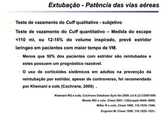 • Teste de vazamento doTeste de vazamento do CuffCuff qualitativo - subjetivoqualitativo - subjetivo
• Teste de vazamento doTeste de vazamento do CuffCuff quantitativo – Medida do escapequantitativo – Medida do escape
<110 ml, ou 12-16% do volume inspirado, prevê estridor<110 ml, ou 12-16% do volume inspirado, prevê estridor
laríngeo em pacientes com maior tempo de VM.laríngeo em pacientes com maior tempo de VM.
– Menos que 50% dos pacientes com estridor são reintubados eMenos que 50% dos pacientes com estridor são reintubados e
estes possuem um prognóstico razoável.estes possuem um prognóstico razoável.
– O uso de corticóides sistêmicos em adultos na prevenção daO uso de corticóides sistêmicos em adultos na prevenção da
reintubação por estridor, apesar de controverso, foi recomendadoreintubação por estridor, apesar de controverso, foi recomendado
por Khemani e cols (Cochrane, 2009) .por Khemani e cols (Cochrane, 2009) .
Khemani RG e cols.Khemani RG e cols. Cochrane Database Syst Ver.2009 Jul 8;(3):CD001000
Meade MO e cols. Chest 2001, 120(suppl):464S–468S.
Miller R e cols. Chest 1996, 110:1035–1040.
Engoren M. Chest 1999, 116:1029–1031.
Extubação - Patência das vias aéreasExtubação - Patência das vias aéreas
 