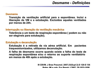 Desmame - DefiniçõesDesmame - Definições
DesmameDesmame
Transição da ventilação artificial para a espontânea. Inclui aTransição da ventilação artificial para a espontânea. Inclui a
liberação da VM e a extubação. Excluídos aqueles ventiladosliberação da VM e a extubação. Excluídos aqueles ventilados
por menos de 24h.por menos de 24h.
Interrupção ou liberação da ventilação mecânicaInterrupção ou liberação da ventilação mecânica
Tolerância a um teste de respiração espontânea ( podem ou nãoTolerância a um teste de respiração espontânea ( podem ou não
ser elegíveis para extubação).ser elegíveis para extubação).
Extubação e decanulaçãoExtubação e decanulação
Extubação é a retirada da via aérea artificial. Em pacientesExtubação é a retirada da via aérea artificial. Em pacientes
traqueostomizados, utilizamos decanulação.traqueostomizados, utilizamos decanulação.
A falha de desmame ocorre quando existe a falha do teste deA falha de desmame ocorre quando existe a falha do teste de
respiração espontânea e/ou o retorno ao suporte ventilatóriorespiração espontânea e/ou o retorno ao suporte ventilatório
em menos de 48h após a extubação.em menos de 48h após a extubação.
III CBVM. J Bras Pneumol. 2007;33(Supl 2):S 128-S 136III CBVM. J Bras Pneumol. 2007;33(Supl 2):S 128-S 136
 
