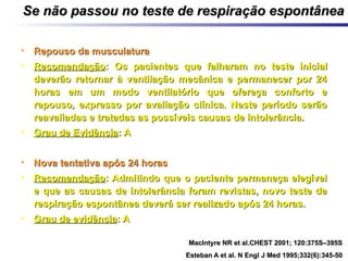 Se não passou no teste de respiração espontâneaSe não passou no teste de respiração espontânea
• Repouso da musculaturaRepouso da musculatura
• RecomendaçãoRecomendação: Os pacientes que falharam: Os pacientes que falharam no teste inicialno teste inicial
deverão retornar à ventilação mecânica e permanecer por 24deverão retornar à ventilação mecânica e permanecer por 24
horas em um modo ventilatório que ofereça conforto ehoras em um modo ventilatório que ofereça conforto e
repouso, expresso por avaliação clínica. Neste período serãorepouso, expresso por avaliação clínica. Neste período serão
reavaliadas e tratadas as possíveis causas de intolerância.reavaliadas e tratadas as possíveis causas de intolerância.
• Grau de EvidênciaGrau de Evidência: A: A
• Nova tentativa após 24 horasNova tentativa após 24 horas
• RecomendaçãoRecomendação: Admitindo que o paciente permaneça elegível: Admitindo que o paciente permaneça elegível
e que as causas de intolerância foram revistas, novo teste dee que as causas de intolerância foram revistas, novo teste de
respiração espontânea deverá ser realizado após 24 horas.respiração espontânea deverá ser realizado após 24 horas.
• Grau de evidênciaGrau de evidência: A: A
MacIntyre NR et al.CHEST 2001; 120:375S–395SMacIntyre NR et al.CHEST 2001; 120:375S–395S
Esteban A et al. N Engl J Med 1995;332(6):345-50Esteban A et al. N Engl J Med 1995;332(6):345-50
 