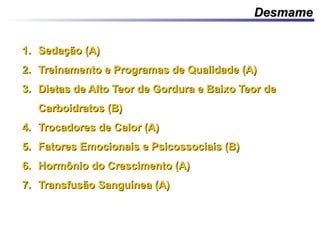 DesmameDesmame
1.1. Sedação (A)Sedação (A)
2.2. Treinamento e Programas de Qualidade (A)Treinamento e Programas de Qualidade (A)
3.3. Dietas de Alto Teor de Gordura e Baixo Teor deDietas de Alto Teor de Gordura e Baixo Teor de
Carboidratos (B)Carboidratos (B)
4.4. Trocadores de Calor (A)Trocadores de Calor (A)
5.5. Fatores Emocionais e Psicossociais (B)Fatores Emocionais e Psicossociais (B)
6.6. Hormônio do Crescimento (A)Hormônio do Crescimento (A)
7.7. Transfusão Sanguínea (A)Transfusão Sanguínea (A)
 